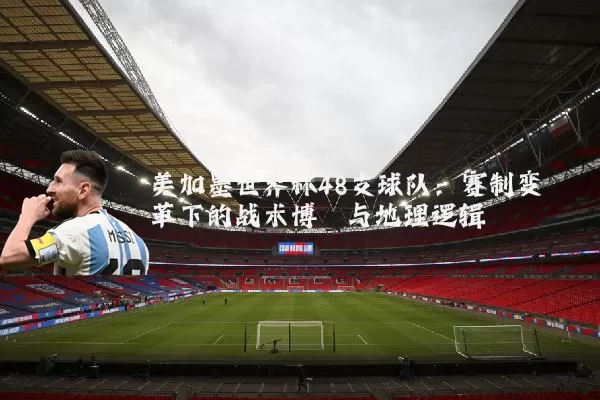 美加墨世界杯48支球队：赛制变革下的战术博弈与地理逻辑