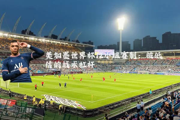 美加墨世界杯12小组赛制：被低估的战术杠杆